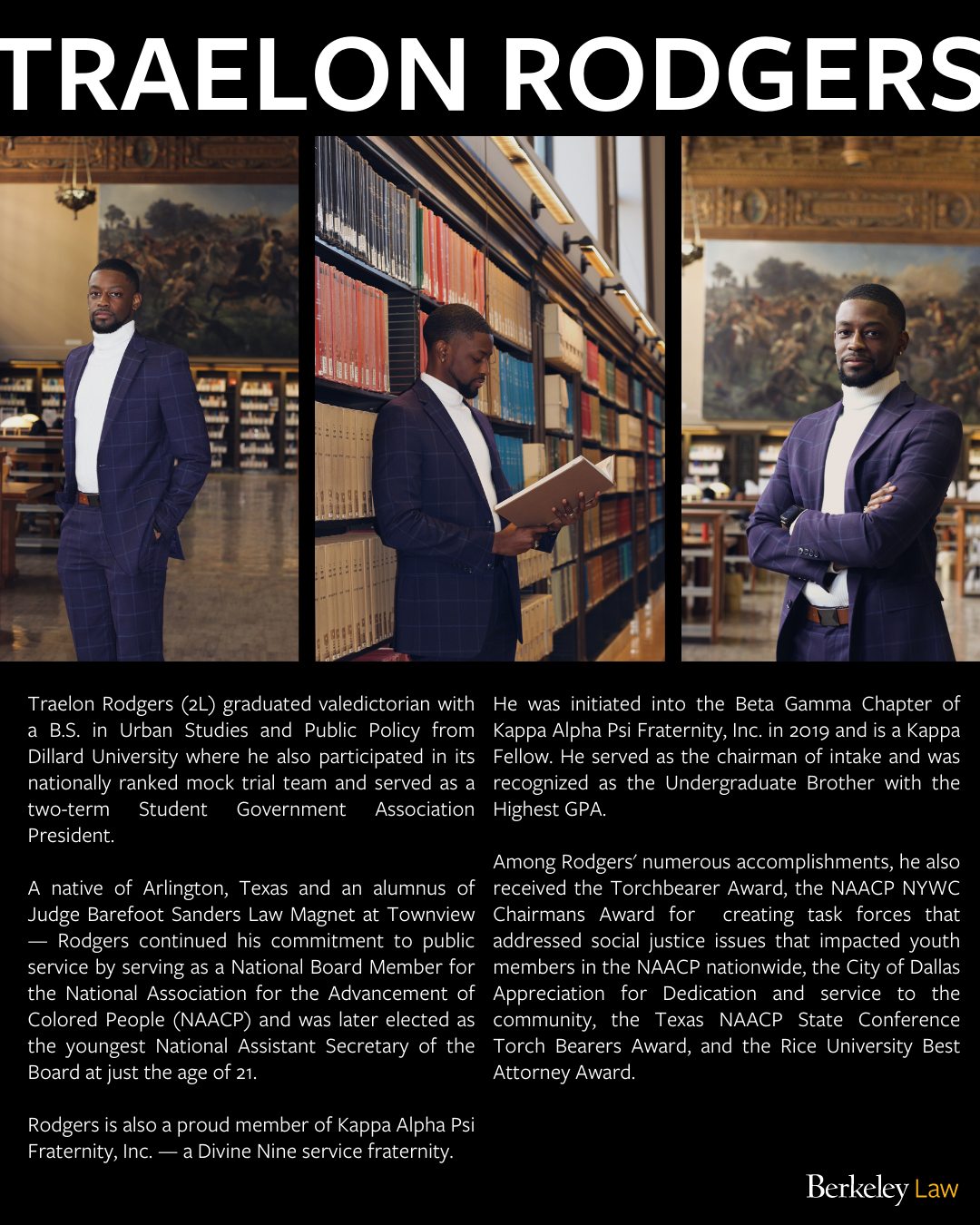 Clicking on the photo will redirect you to an Instagram post of Traelon's feature.
Left photo is Traelon Rodgers standing firmly with his hands in his pockets at the Doe Library. Middle photo is Traelon Rodgers reading a book while leaning against a bookshelf at the Doe Library. Right photo is Traelon Rodgers standing firmly with arms crossed. Text overlaid says: "Traelon Rodgers (2L) graduated valedictorian with a B.S. in Urban Studies and Public Policy from Dillard University where he also participated in its nationally ranked mock trial team and served as a two-term Student Government Association President. A native of Arlington, Texas and an alumnus of Judge Barefoot Sanders Law Magnet at Townview — Rodgers continued his commitment to public service by serving as a National Board Member for the National Association for the Advancement of Colored People (NAACP) and was later elected as the youngest National Assistant Secretary of the Board at just the age of 21. Rodgers is also a proud member of Kappa Alpha Psi Fraternity, Inc. — a Divine Nine service fraternity. He was initiated into the Beta Gamma Chapter of Kappa Alpha Psi Fraternity, Inc. in 2019 and is a Kappa Fellow. He served as the chairman of intake and was recognized as the Undergraduate Brother with the Highest GPA. Among Rodgers' numerous accomplishments, he also received the Torchbearer Award, the NAACP NYWC Chairmans Award for creating task forces that addressed social justice issues that impacted youth members in the NAACP nationwide, the City of Dallas Appreciation for Dedication and service to the community, the Texas NAACP State Conference Torch Bearers Award, and the Rice University Best Attorney Award."