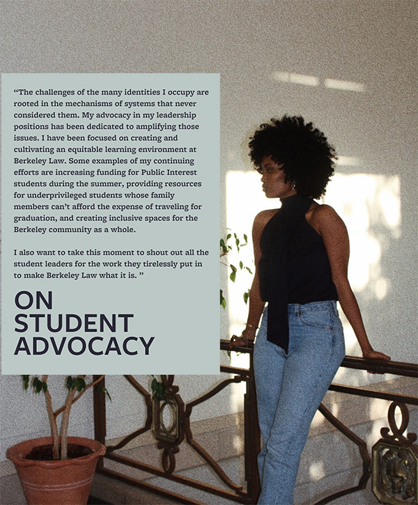 ON STUDENT ADVOCACY: Quote: The challenges of the many identities I occupy are rooted in the mechanisms of systems that never considered them. My advocacy in my leadership positions has been dedicated to amplifying those issues. I have been focused on creating and cultivating an equitable learning environment at Berkeley Law. Some examples of my continuing efforts are increasing funding for Public Interest students during the summer, providing resources for underprivileged students whose family members can't afford the expense of traveling for graduation, and creating inclusive spaces for the Berkeley community as a whole. I also want to take this moment to shout out all the student leaders for the work they tirelessly put in to make Berkeley Law what it is.