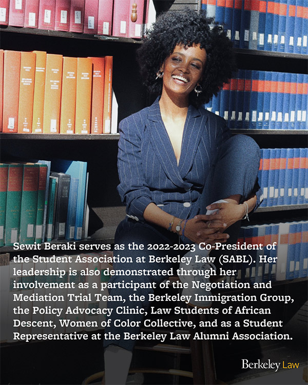 Beraki smiling in front of library books. Sewit Beraki serves as the 2022-2023 Co-President of the Student Association at Berkeley Law (SABL). Her leadership is also demonstrated through her involvement as a participant of the Negotiation and Mediation Trial Team, the Berkeley Immigration Group, the Policy Advocacy Clinic, Law Students of African Descent, Women of Color Collective, and as a Student Representative at the Berkeley Law Alumni Association.
